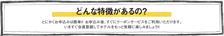 どんな特徴があるの？　とにかくお申込みは簡単!!　お申込み後、すぐにクーポンサービスをご利用いただけます。いますぐ会員登録してホテルをもっと気軽に楽しみましょう!!
