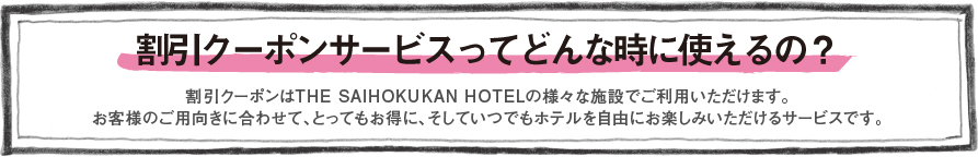 割引クーポンサービスってどんな時に使えるの？　割引クーポンはTHE SAIHOKUKAN HOTELの様々な施設でご利用いただけます。　お客様のご用向きに合わせて、とってもお得に、そしていつでもホテルを自由にお楽しみいただけるサービスです。