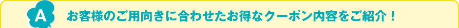 お客様のご用向きに合わせたお得なクーポン内容をご紹介！