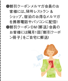 ●割引クーポンメルマガ会員のお客様には、毎月2〜3回レストラン＆ショップ、宿泊のお得なメルマガを携帯電話やパソコンに配信！ ●割引クーポンＤＭ（郵送）会員のお客様には隔月1回「割引クーポン冊子」をご自宅に郵送！