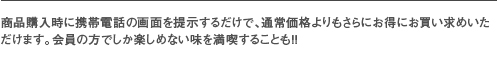 商品購入時に携帯電話の画面を提示するだけで、通常価格よりもさらにお得にお買い求めいただけます。会員の方でしか楽しめない味を満喫することも！！