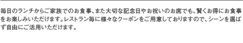 毎日のランチからご家族でのお食事、また大切な記念日やお祝いのお席でも、賢くお得にお食事をお楽しみいただけます。レストラン毎に様々なクーポンをご用意しておりますので、シーンを選ばず自由にご活用いただけます。