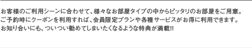 お客様のご利用シーンに合わせて、様々なお部屋タイプの中からピッタリのお部屋をご用意。ご予約時にクーポンを利用すれば、会員限定プランや各種サービスがお得に利用できます。お知り合いにも、ついつい勧めてしまいたくなるような特典が満載！！