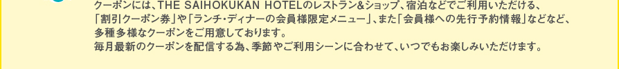 クーポンには、THE SAIHOKUKAN HOTELのレストラン＆ショップ、宿泊などでご利用いただける、「割引クーポン券」や「ランチ・ディナーの会員様限定メニュー」、また「会員様への先行予約情報」などなど、多種多様なクーポンをご用意しております。毎月最新のクーポンを配信する為、季節やご利用シーンに合わせて、いつでもお楽しみいただけます。