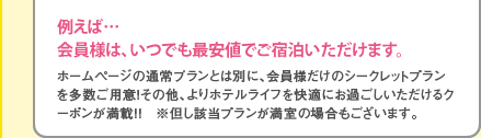 ホームページの通常プランとは別に、会員様だけのシークレットプランを多数ご用意！その他、よりホテルライフを快適にお過ごしいただけるクーポンが満載！！　※但し該当プランが満室の場合もございます。