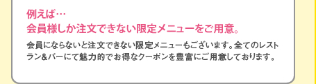 会員にならないと注文できない限定メニューもございます。全てのレストラン＆バーにて魅力的でお得なクーポンを豊富にご用意しております。