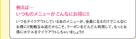 いつもテイクアウトしているあのメニューが、会員になるだけでこんなにお得に！！気軽なお店だからこそ、クーポンをどんどん利用して、もっとお得にホテルをテイクアウトしちゃいましょう！！